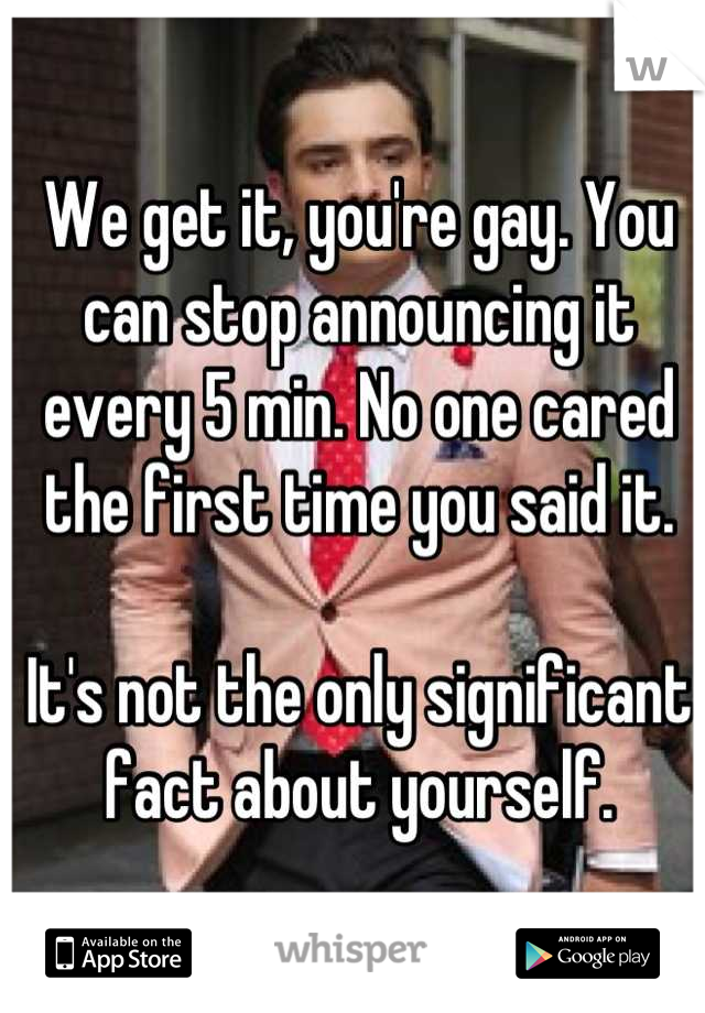 We get it, you're gay. You can stop announcing it every 5 min. No one cared the first time you said it. 

It's not the only significant fact about yourself.