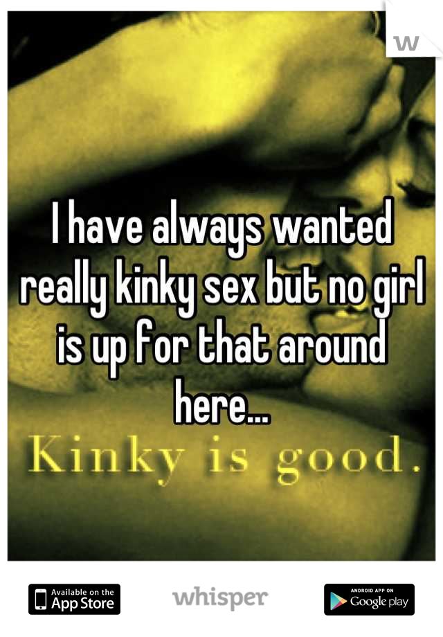 I have always wanted really kinky sex but no girl is up for that around here...