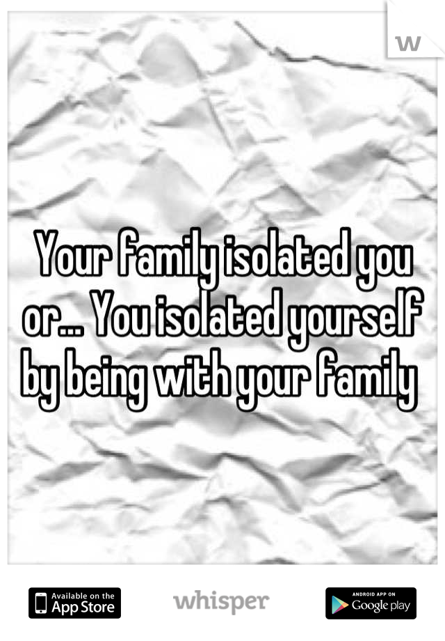 Your family isolated you or... You isolated yourself by being with your family 