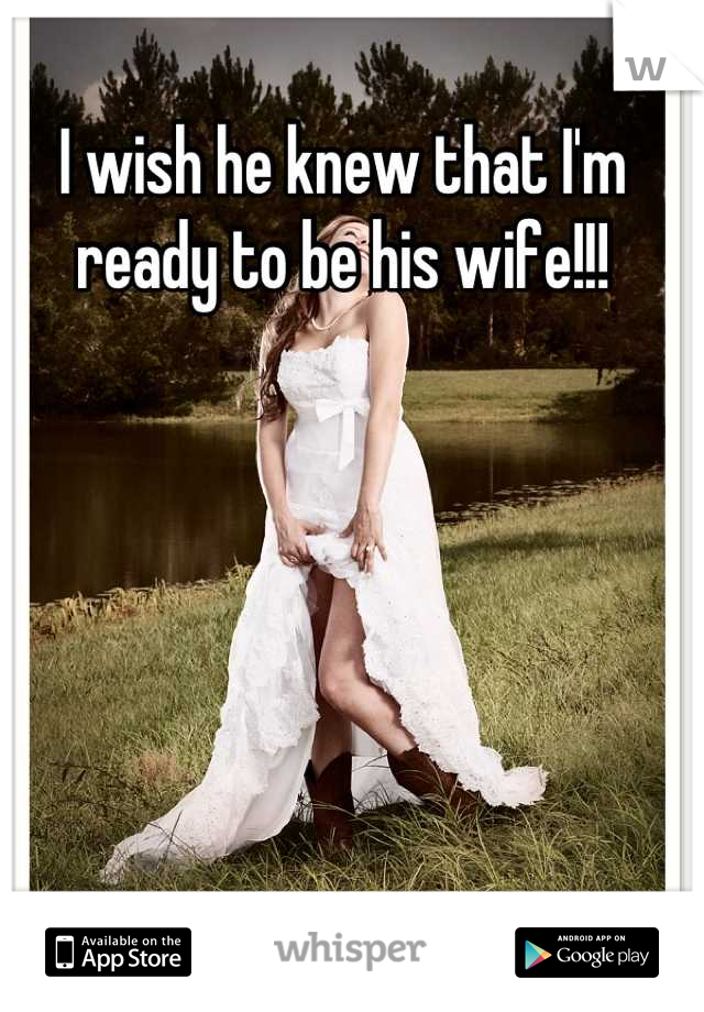 I wish he knew that I'm 
ready to be his wife!!!