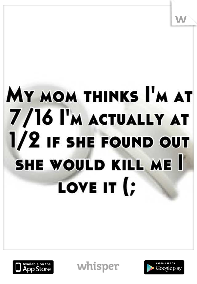 My mom thinks I'm at 7/16 I'm actually at 1/2 if she found out she would kill me I love it (; 