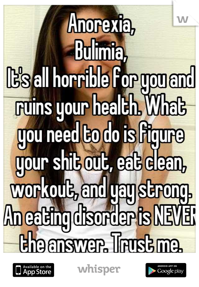 Anorexia,
Bulimia,
It's all horrible for you and ruins your health. What you need to do is figure your shit out, eat clean, workout, and yay strong. An eating disorder is NEVER the answer. Trust me.