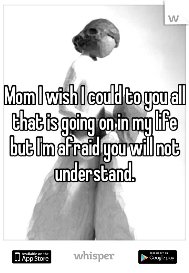 Mom I wish I could to you all that is going on in my life but I'm afraid you will not understand.