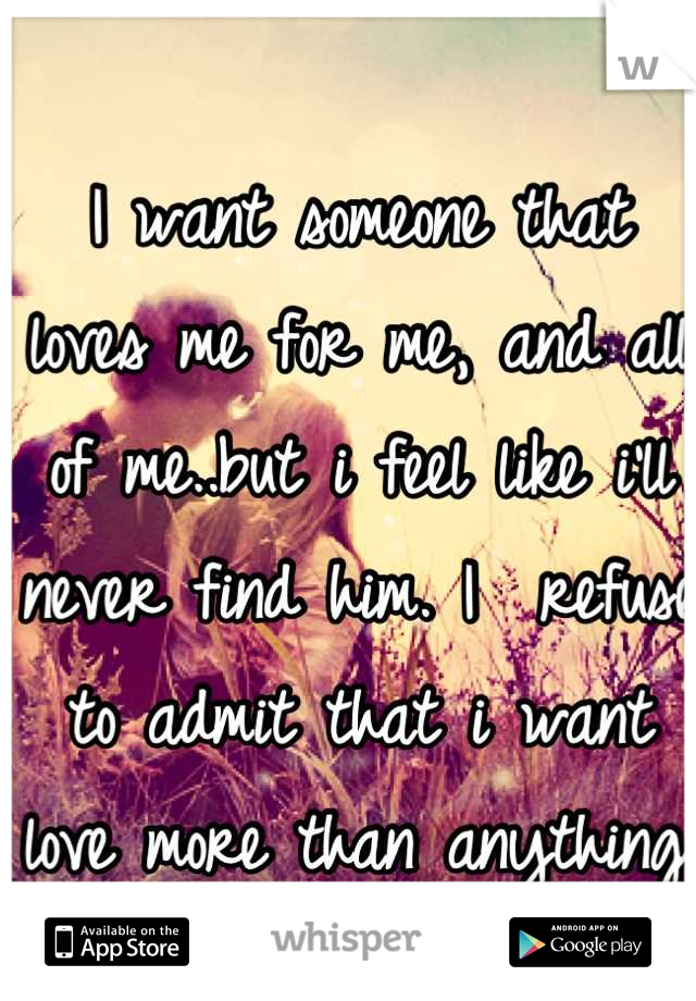 I want someone that loves me for me, and all of me..but i feel like i'll never find him. I  refuse to admit that i want love more than anything.