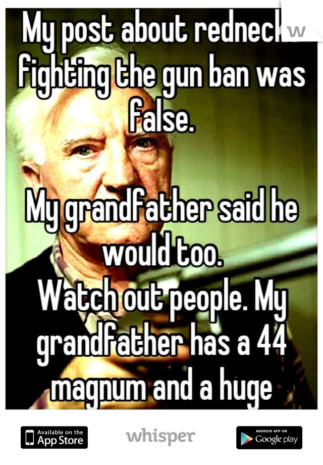 My post about rednecks fighting the gun ban was false. 

My grandfather said he would too. 
Watch out people. My grandfather has a 44 magnum and a huge attitude.