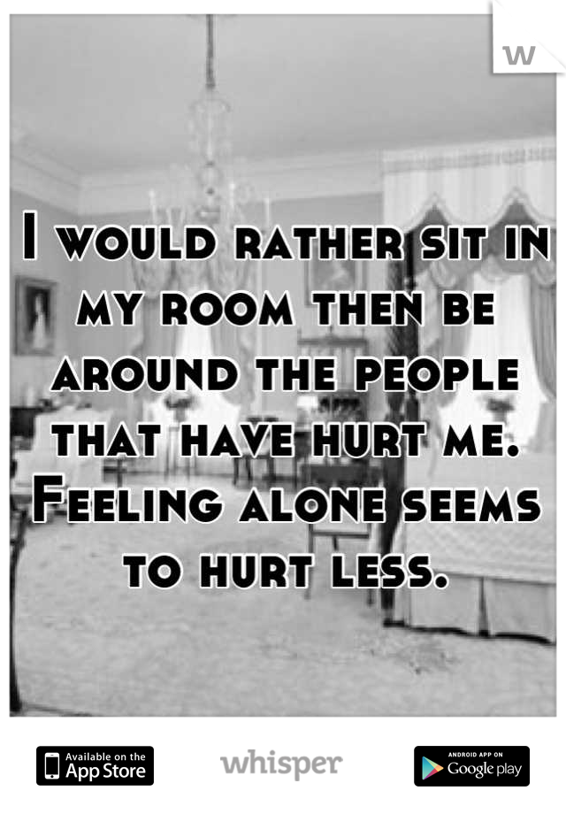 I would rather sit in my room then be around the people that have hurt me. Feeling alone seems to hurt less.