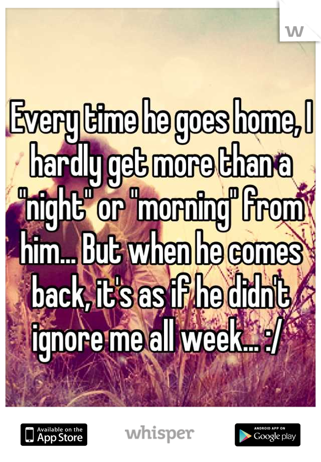 Every time he goes home, I hardly get more than a "night" or "morning" from him... But when he comes back, it's as if he didn't ignore me all week... :/ 