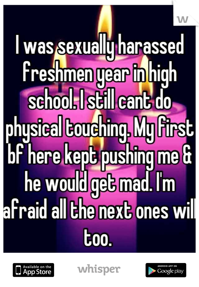 I was sexually harassed freshmen year in high school. I still cant do physical touching. My first bf here kept pushing me & he would get mad. I'm afraid all the next ones will too. 