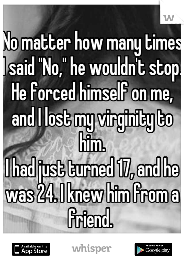 No matter how many times I said "No," he wouldn't stop. He forced himself on me, and I lost my virginity to him. 
I had just turned 17, and he was 24. I knew him from a friend. 