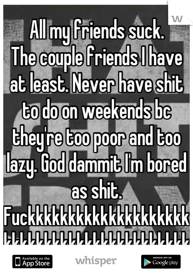 All my friends suck.
The couple friends I have at least. Never have shit to do on weekends bc they're too poor and too lazy. God dammit I'm bored as shit. Fuckkkkkkkkkkkkkkkkkkkkkkkkkkkkkkkkkkkkkkkkkkk