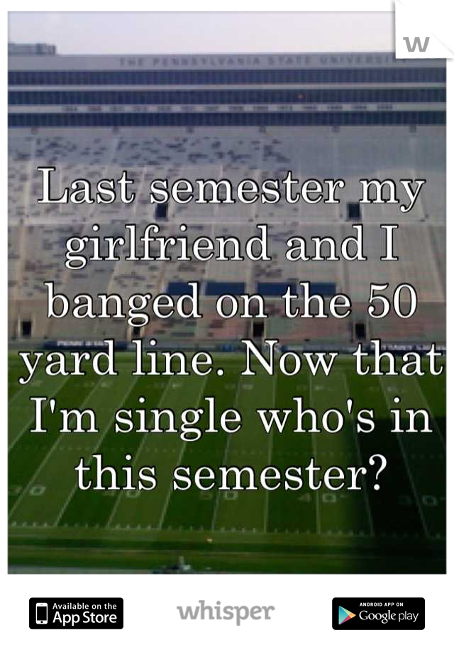 Last semester my girlfriend and I banged on the 50 yard line. Now that I'm single who's in this semester?