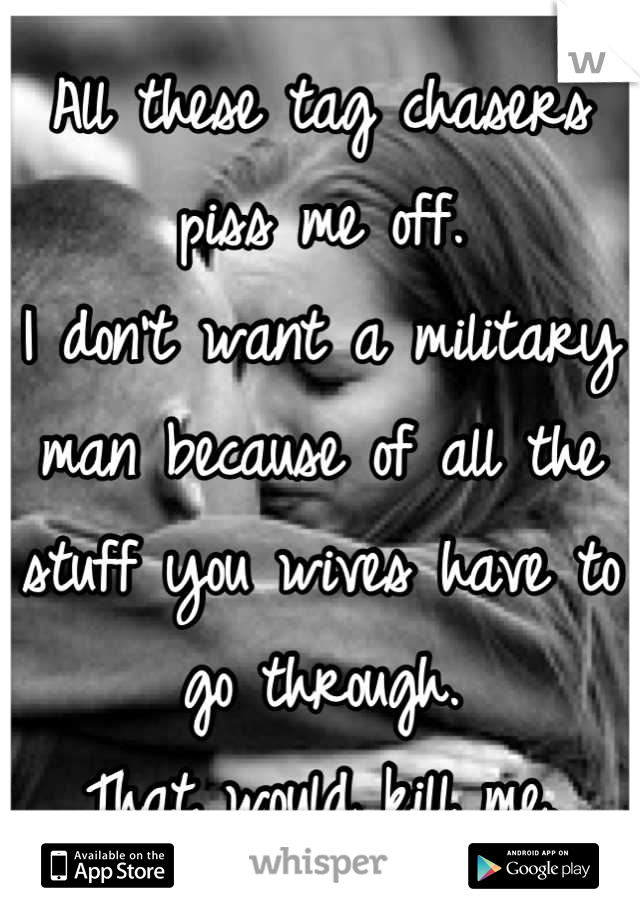 All these tag chasers piss me off.
I don't want a military man because of all the stuff you wives have to go through.
That would kill me.