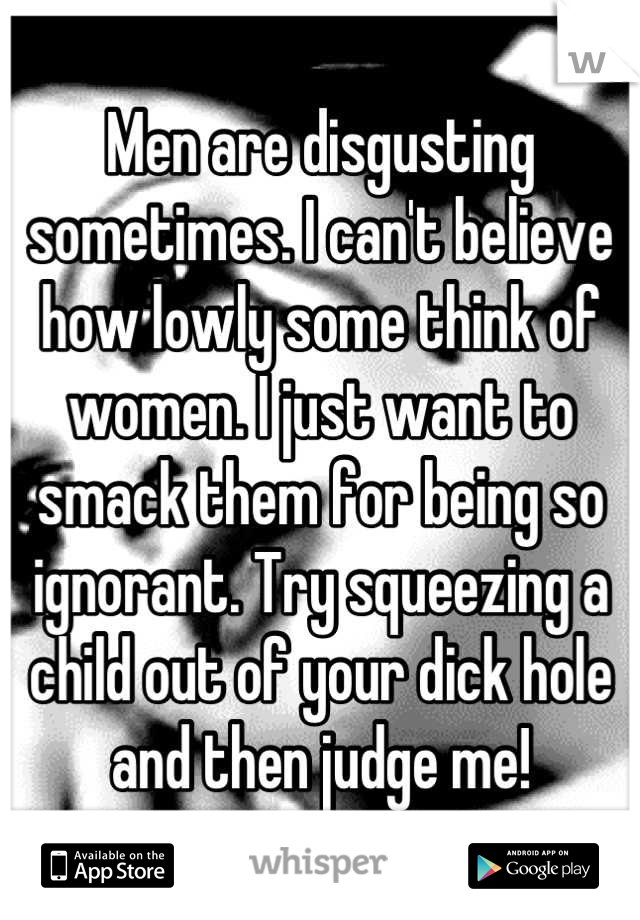 Men are disgusting sometimes. I can't believe how lowly some think of women. I just want to smack them for being so ignorant. Try squeezing a child out of your dick hole and then judge me!