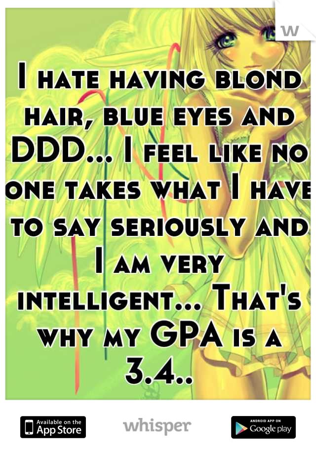 I hate having blond hair, blue eyes and DDD... I feel like no one takes what I have to say seriously and I am very intelligent... That's why my GPA is a 3.4..