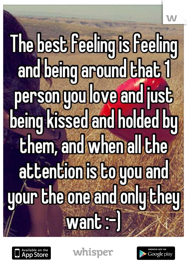 The best feeling is feeling and being around that 1 person you love and just being kissed and holded by them, and when all the attention is to you and your the one and only they want :-)
