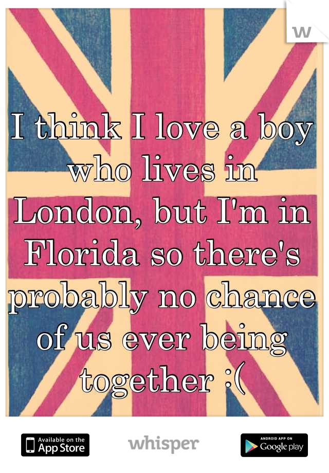 I think I love a boy who lives in London, but I'm in Florida so there's probably no chance of us ever being together :(