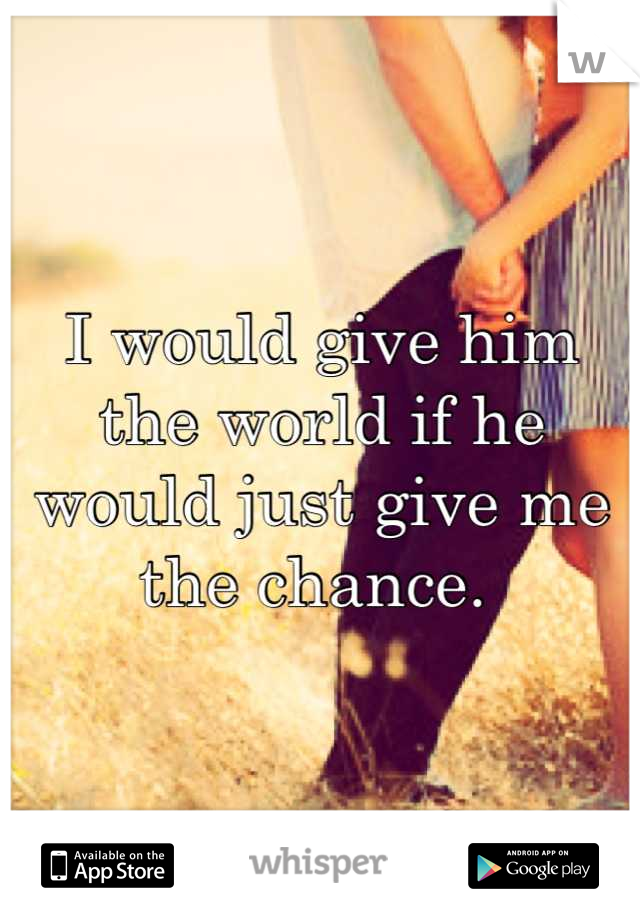 I would give him the world if he would just give me the chance. 