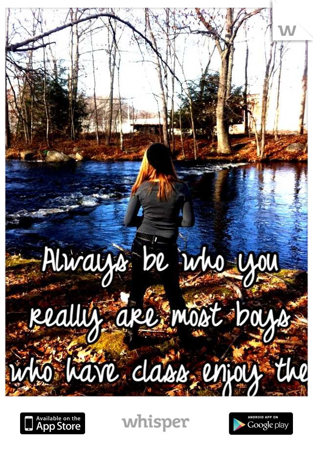 Always be who you really are most boys who have class enjoy the real girl you are! 