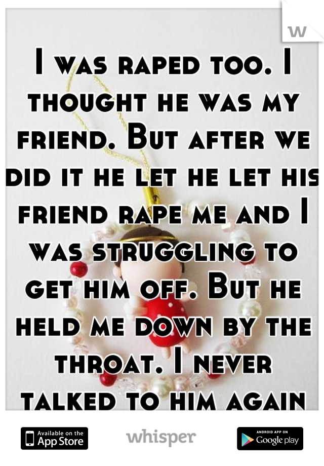 I was raped too. I thought he was my friend. But after we did it he let he let his friend rape me and I was struggling to get him off. But he held me down by the throat. I never talked to him again