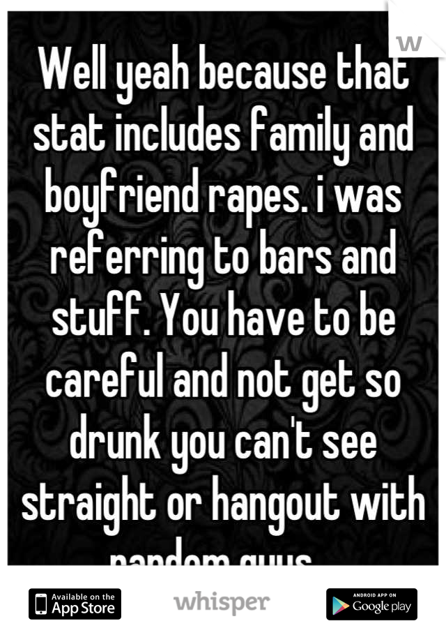 Well yeah because that stat includes family and boyfriend rapes. i was referring to bars and stuff. You have to be careful and not get so drunk you can't see straight or hangout with random guys.  