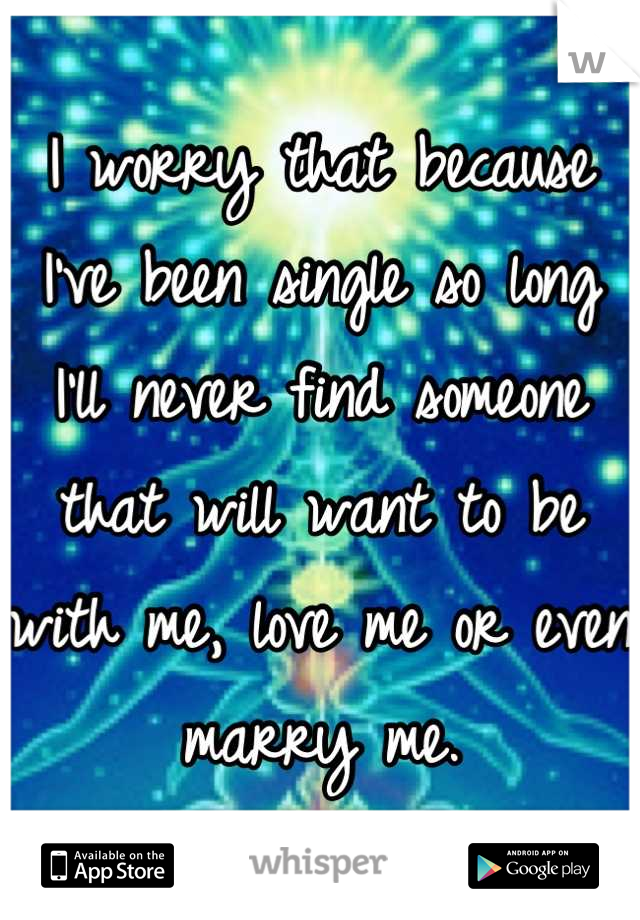 I worry that because I've been single so long I'll never find someone that will want to be with me, love me or even marry me.