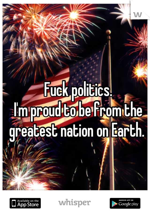 Fuck politics. 
I'm proud to be from the greatest nation on Earth. 
