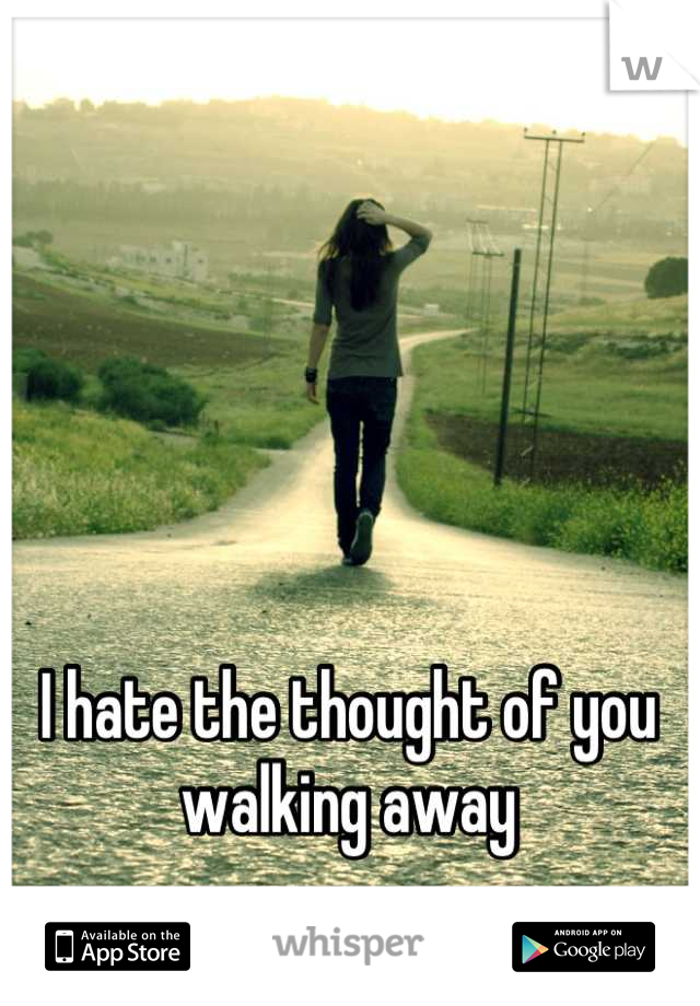 I hate the thought of you walking away