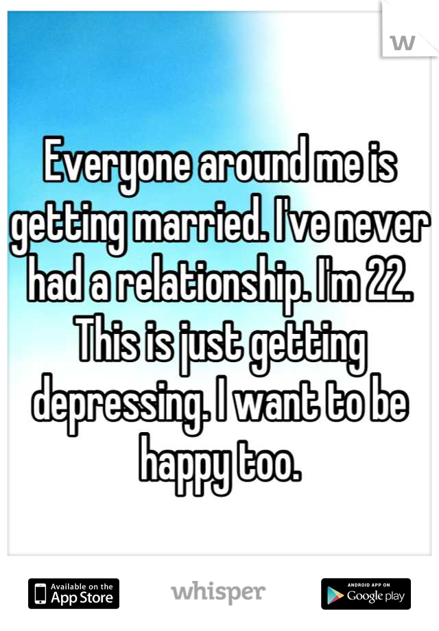 Everyone around me is getting married. I've never had a relationship. I'm 22. This is just getting depressing. I want to be happy too.