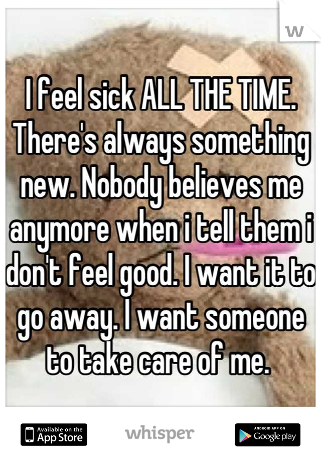 I feel sick ALL THE TIME. There's always something new. Nobody believes me anymore when i tell them i don't feel good. I want it to go away. I want someone to take care of me. 