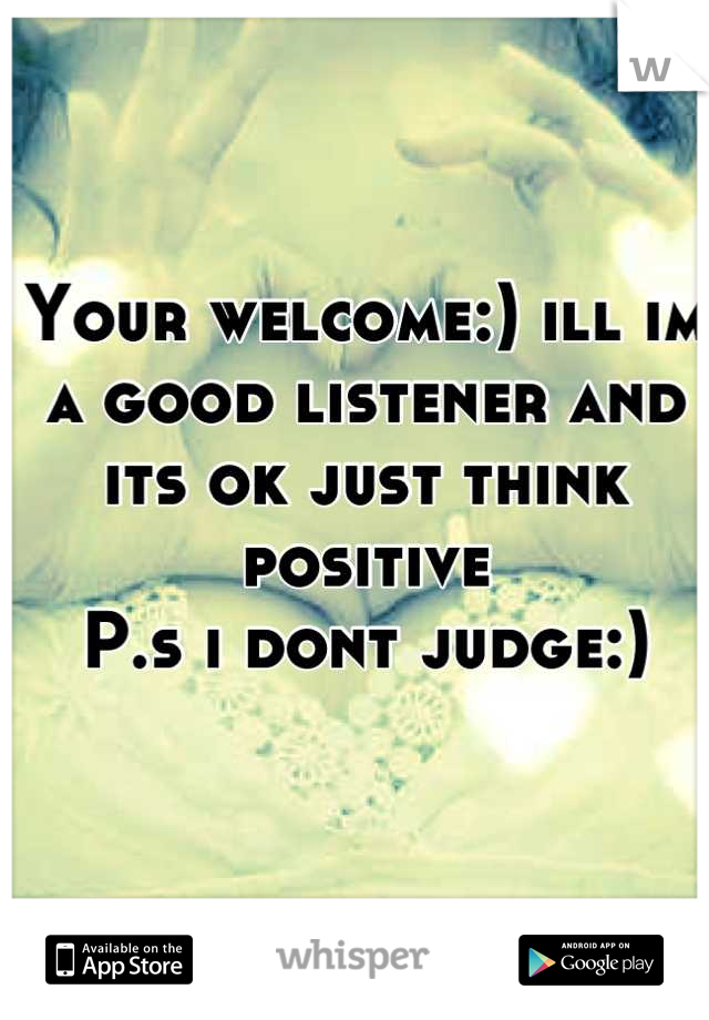 Your welcome:) ill im a good listener and its ok just think positive
P.s i dont judge:)