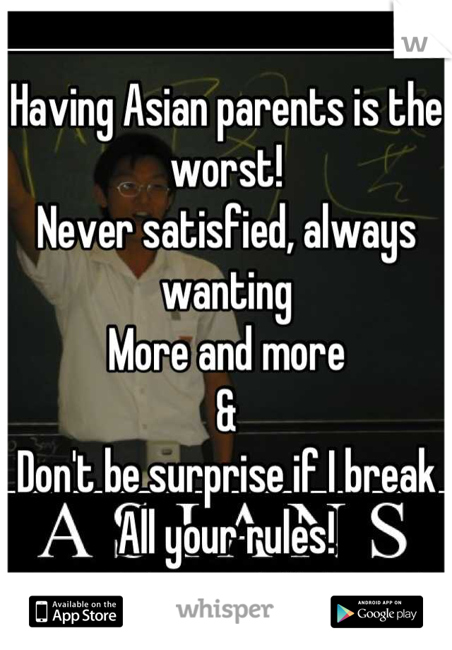 Having Asian parents is the worst!
Never satisfied, always wanting
More and more
&
Don't be surprise if I break
All your rules!