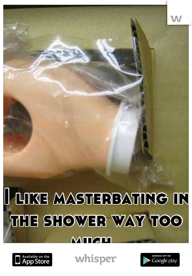 I like masterbating in the shower way too much. 