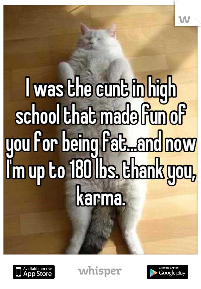 I was the cunt in high school that made fun of you for being fat...and now I'm up to 180 lbs. thank you, karma.