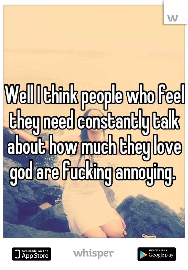 Well I think people who feel they need constantly talk about how much they love god are fucking annoying. 