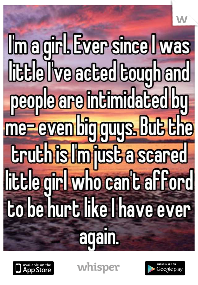 I'm a girl. Ever since I was little I've acted tough and people are intimidated by me- even big guys. But the truth is I'm just a scared little girl who can't afford to be hurt like I have ever again.