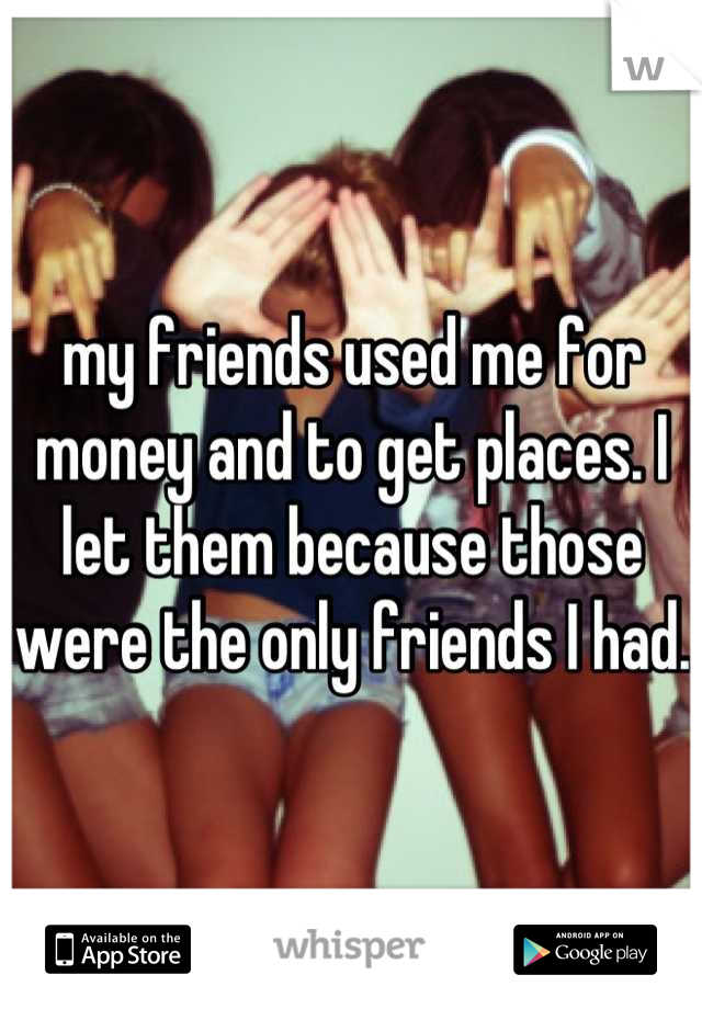 my friends used me for money and to get places. I let them because those were the only friends I had. 