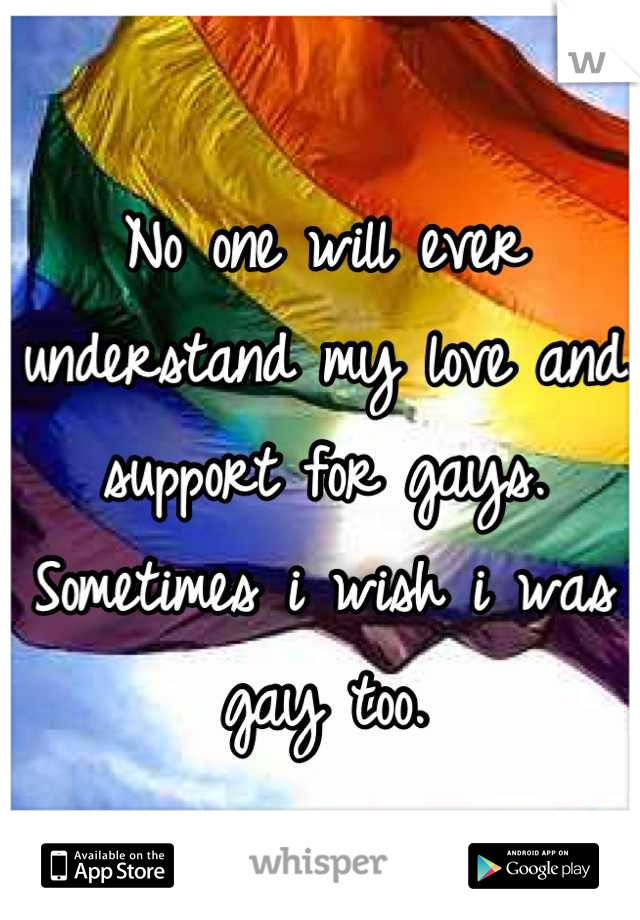 No one will ever understand my love and support for gays. Sometimes i wish i was gay too.