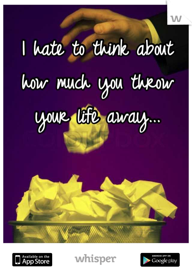 I hate to think about how much you throw your life away...
