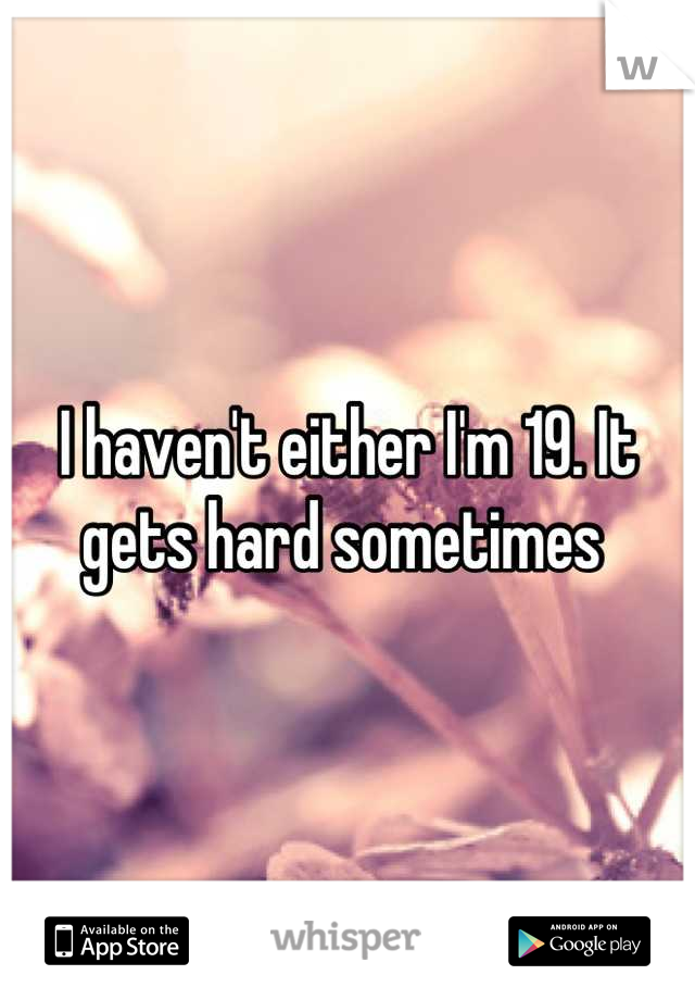I haven't either I'm 19. It gets hard sometimes 