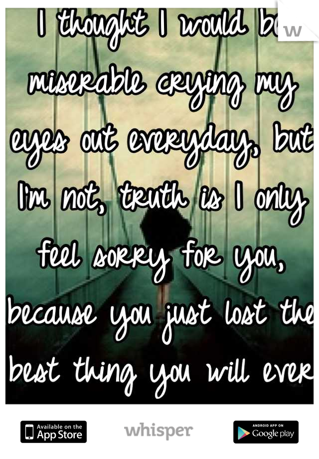 I thought I would be miserable crying my eyes out everyday, but I'm not, truth is I only feel sorry for you, because you just lost the best thing you will ever have had. 