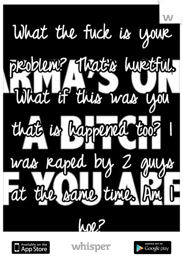 What the fuck is your problem? That's hurtful. What if this was you that is happened too? I was raped by 2 guys at the same time. Am I hoe?