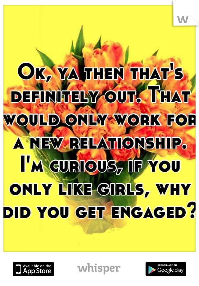 Ok, ya then that's definitely out. That would only work for a new relationship. I'm curious, if you only like girls, why did you get engaged? 