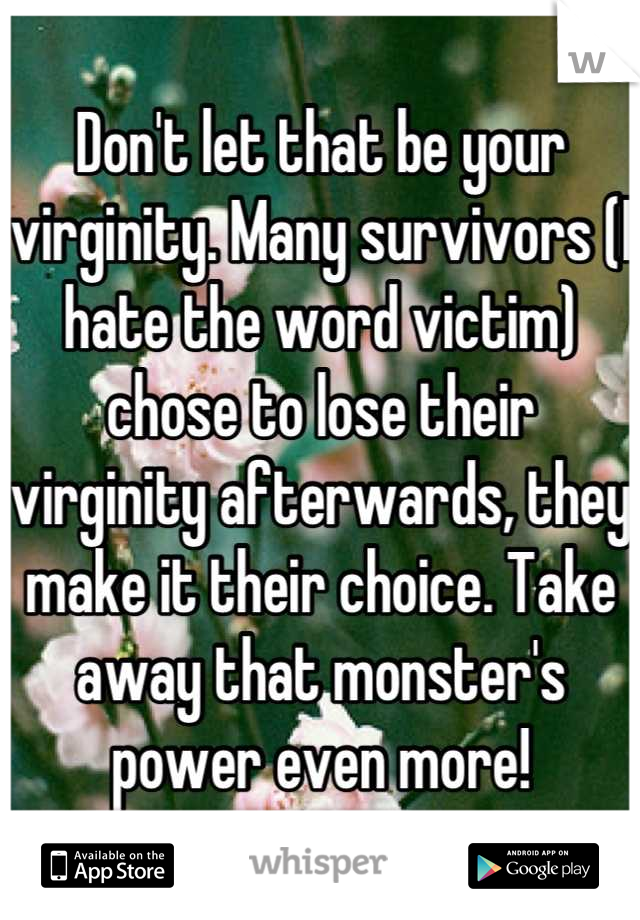 Don't let that be your virginity. Many survivors (I hate the word victim) chose to lose their virginity afterwards, they make it their choice. Take away that monster's power even more!