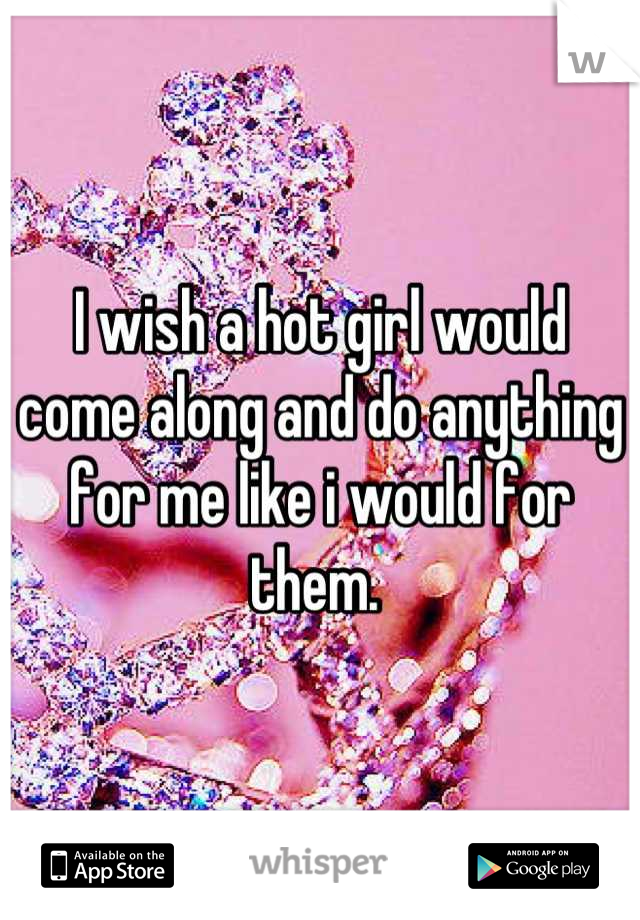 I wish a hot girl would come along and do anything for me like i would for them. 