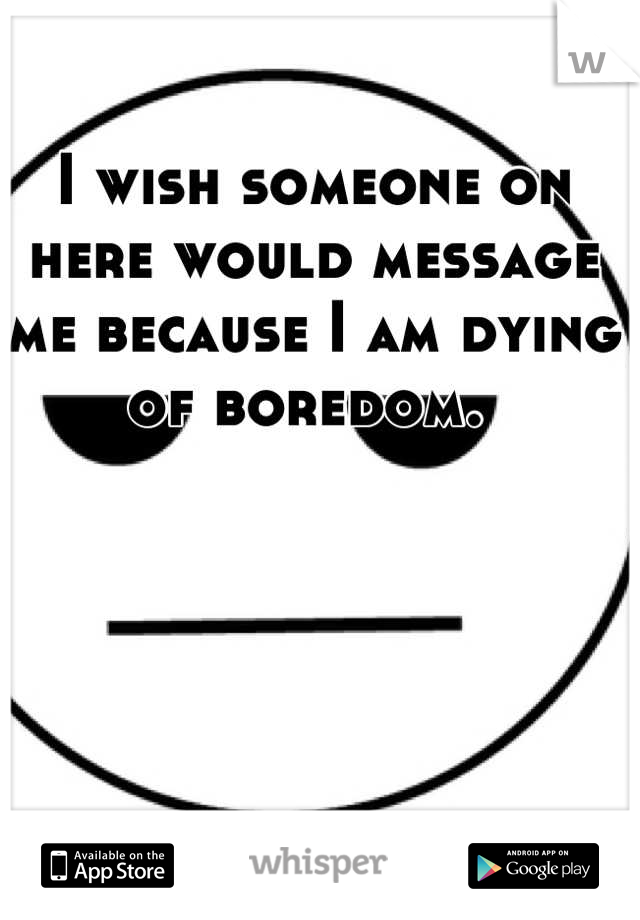 I wish someone on here would message me because I am dying of boredom. 