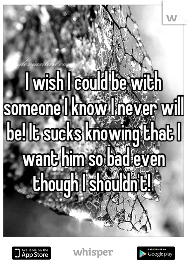 I wish I could be with someone I know I never will be! It sucks knowing that I want him so bad even though I shouldn't! 