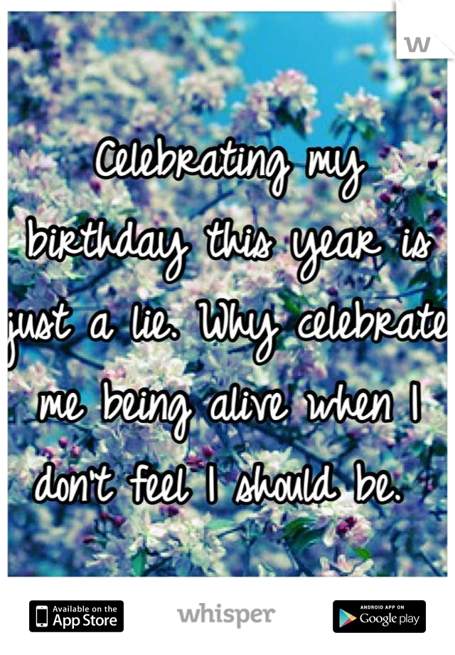Celebrating my birthday this year is just a lie. Why celebrate me being alive when I don't feel I should be. 