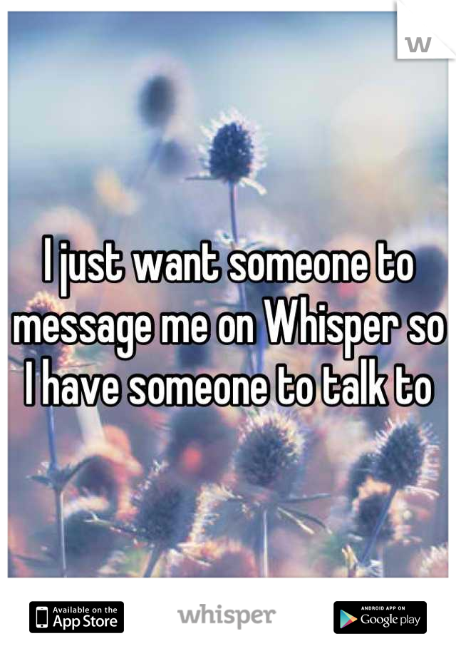 I just want someone to message me on Whisper so I have someone to talk to