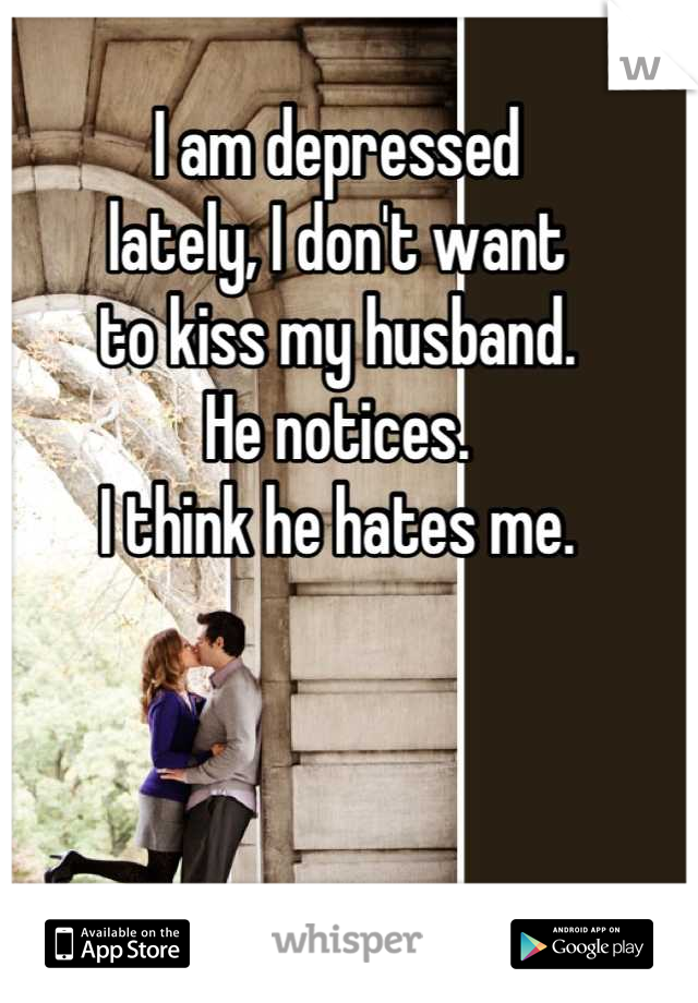I am depressed
lately, I don't want
to kiss my husband.
He notices.
I think he hates me.