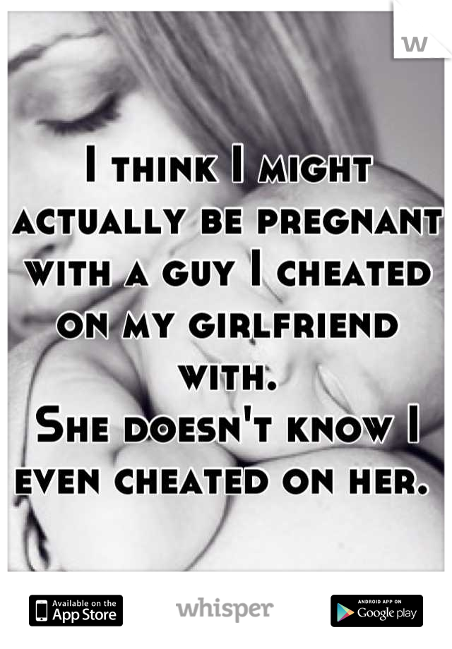 I think I might actually be pregnant with a guy I cheated on my girlfriend with.
She doesn't know I even cheated on her. 